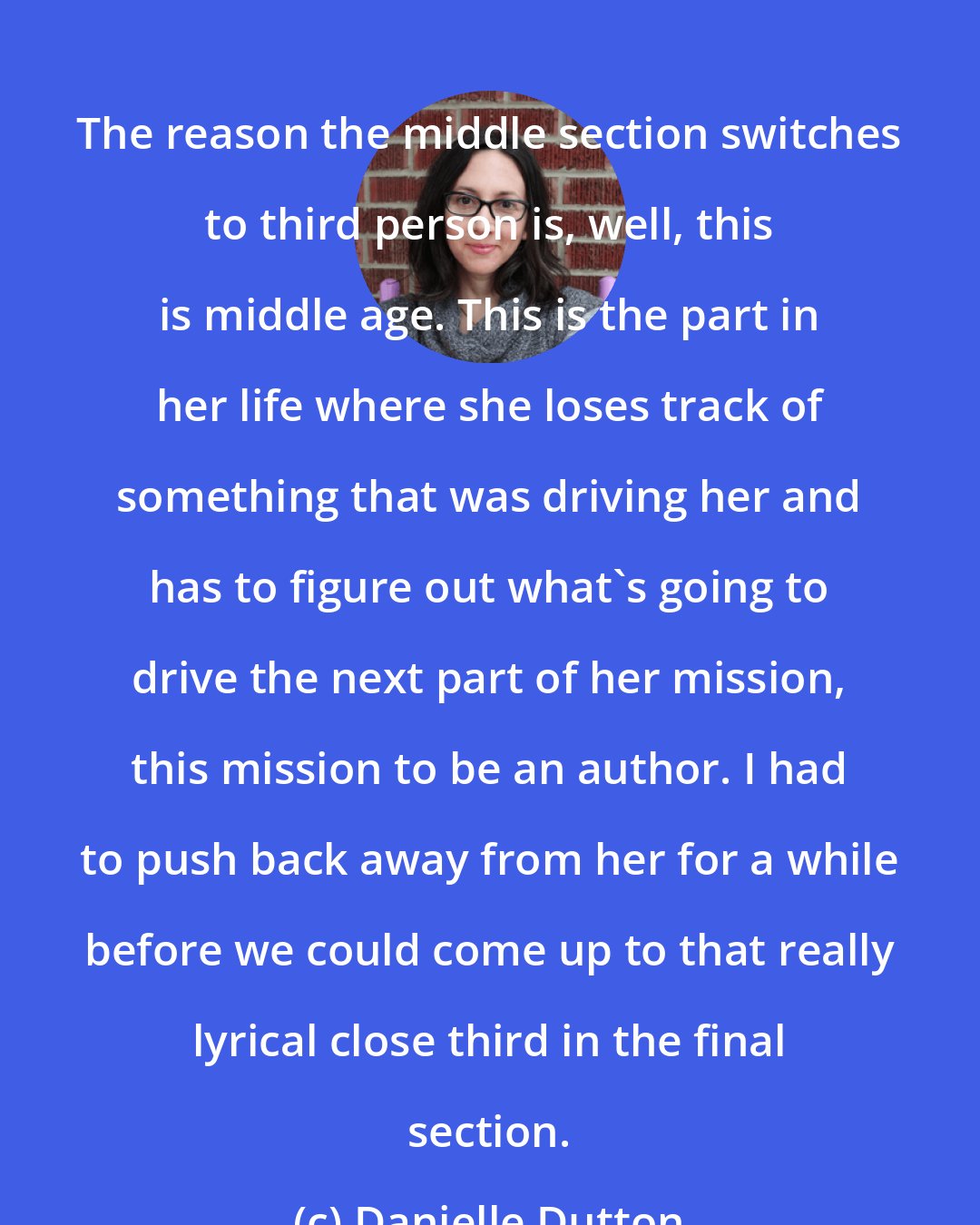 Danielle Dutton: The reason the middle section switches to third person is, well, this is middle age. This is the part in her life where she loses track of something that was driving her and has to figure out what's going to drive the next part of her mission, this mission to be an author. I had to push back away from her for a while before we could come up to that really lyrical close third in the final section.