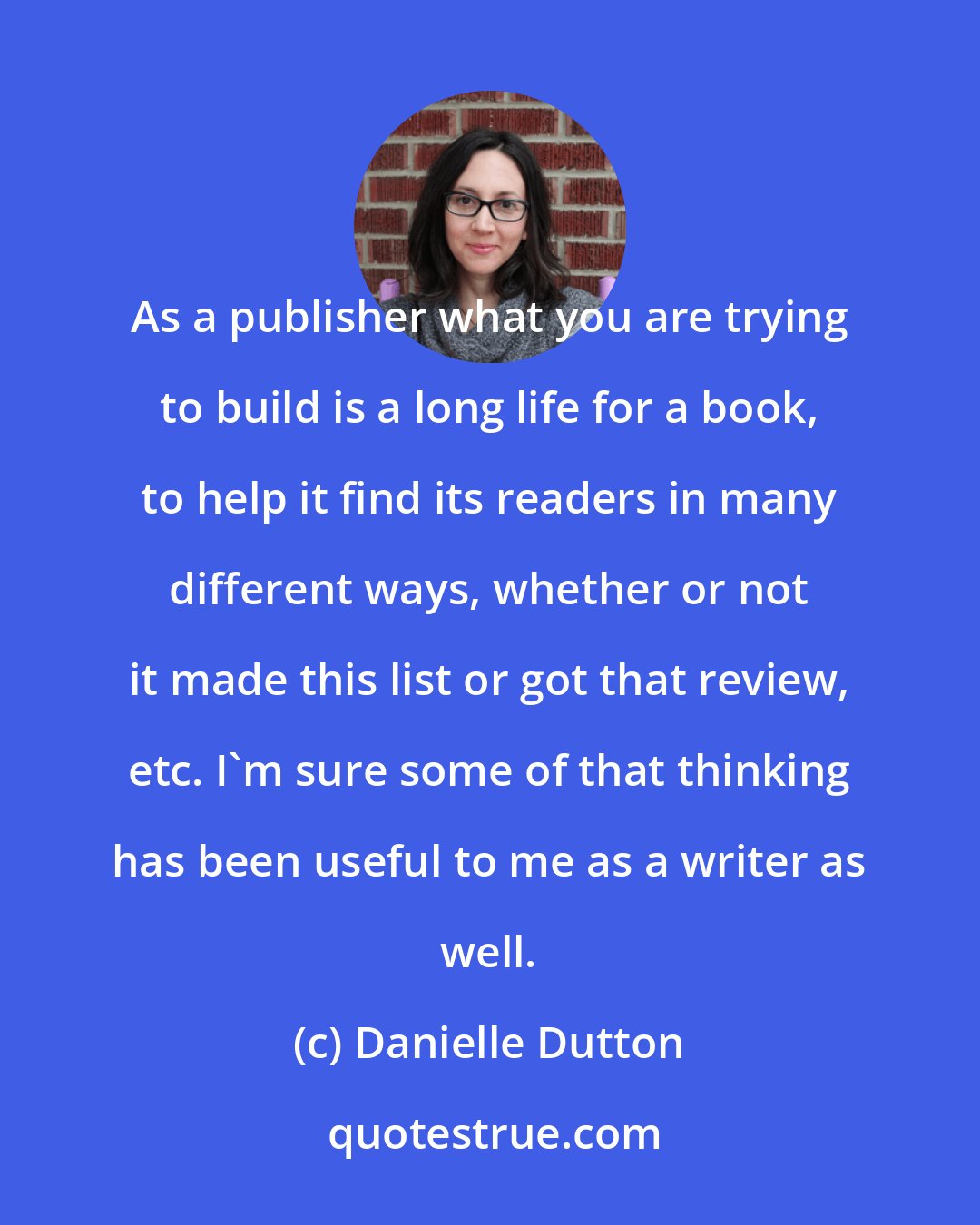 Danielle Dutton: As a publisher what you are trying to build is a long life for a book, to help it find its readers in many different ways, whether or not it made this list or got that review, etc. I'm sure some of that thinking has been useful to me as a writer as well.