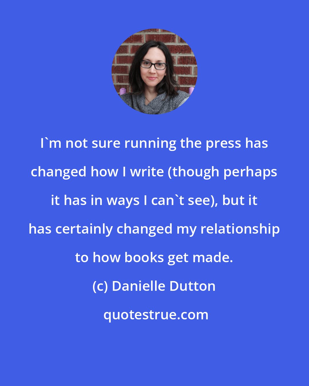 Danielle Dutton: I'm not sure running the press has changed how I write (though perhaps it has in ways I can't see), but it has certainly changed my relationship to how books get made.