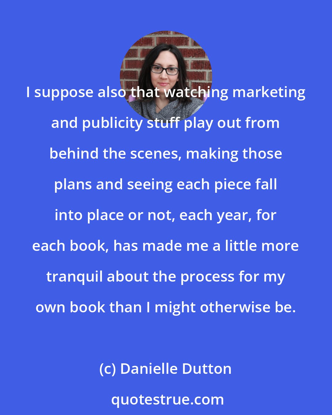 Danielle Dutton: I suppose also that watching marketing and publicity stuff play out from behind the scenes, making those plans and seeing each piece fall into place or not, each year, for each book, has made me a little more tranquil about the process for my own book than I might otherwise be.