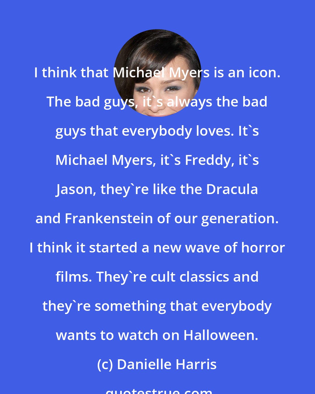 Danielle Harris: I think that Michael Myers is an icon. The bad guys, it's always the bad guys that everybody loves. It's Michael Myers, it's Freddy, it's Jason, they're like the Dracula and Frankenstein of our generation. I think it started a new wave of horror films. They're cult classics and they're something that everybody wants to watch on Halloween.