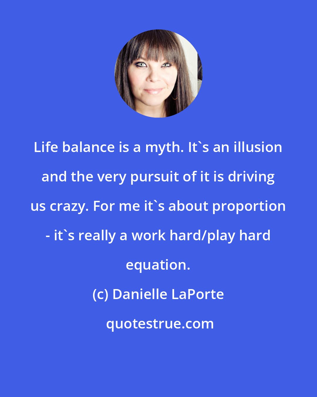 Danielle LaPorte: Life balance is a myth. It's an illusion and the very pursuit of it is driving us crazy. For me it's about proportion - it's really a work hard/play hard equation.