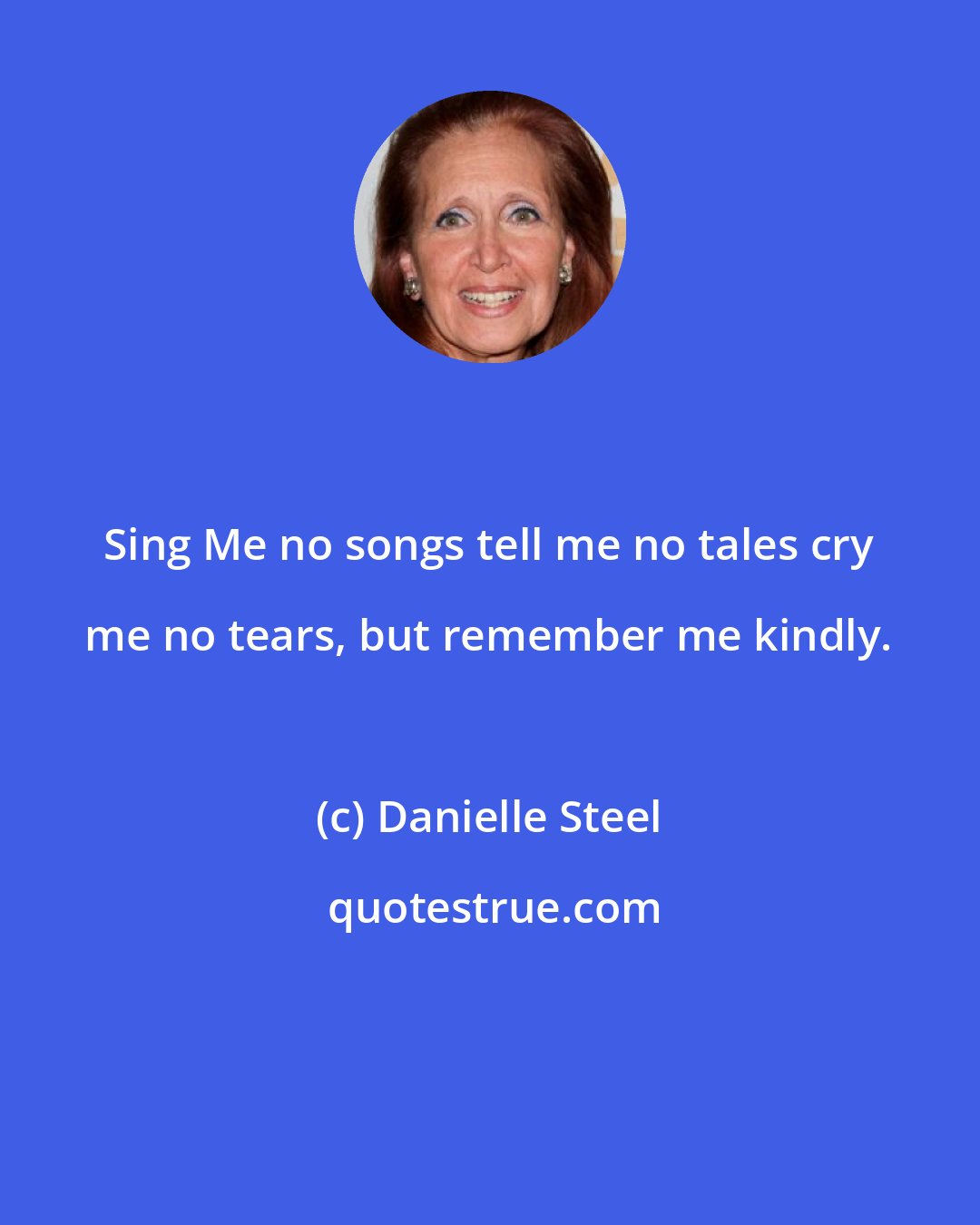 Danielle Steel: Sing Me no songs tell me no tales cry me no tears, but remember me kindly.