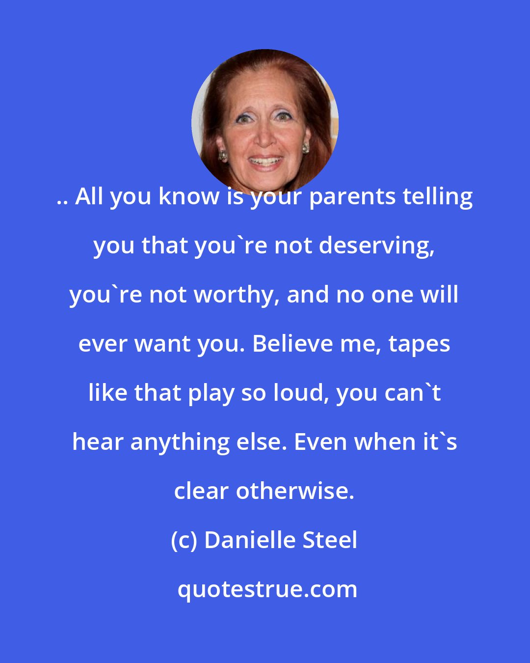 Danielle Steel: .. All you know is your parents telling you that you're not deserving, you're not worthy, and no one will ever want you. Believe me, tapes like that play so loud, you can't hear anything else. Even when it's clear otherwise.