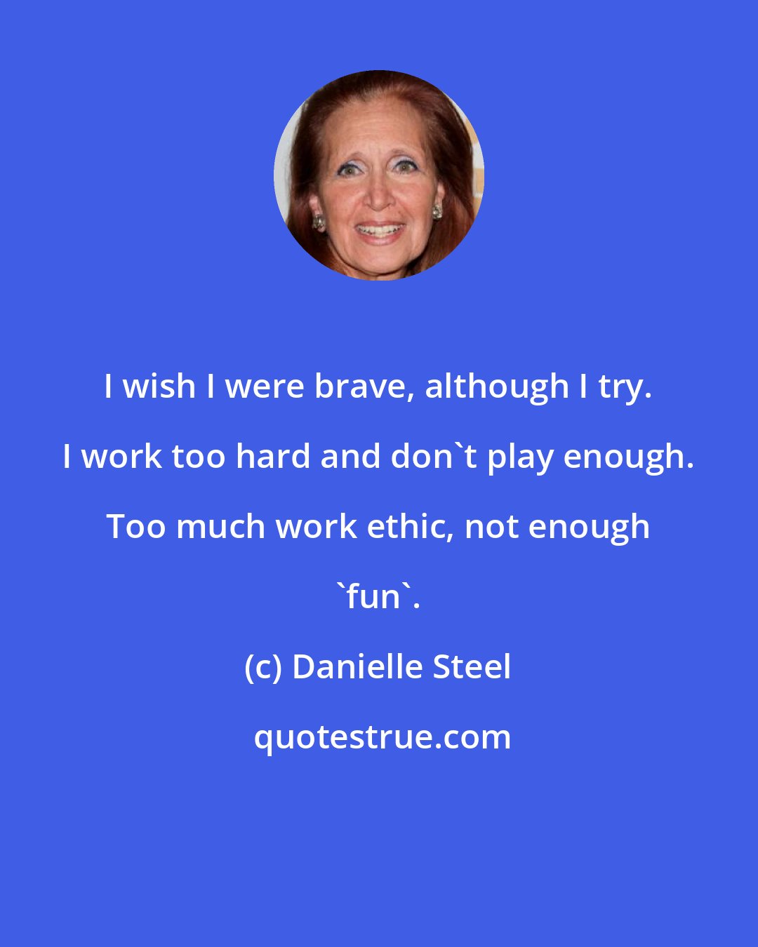 Danielle Steel: I wish I were brave, although I try. I work too hard and don't play enough. Too much work ethic, not enough 'fun'.