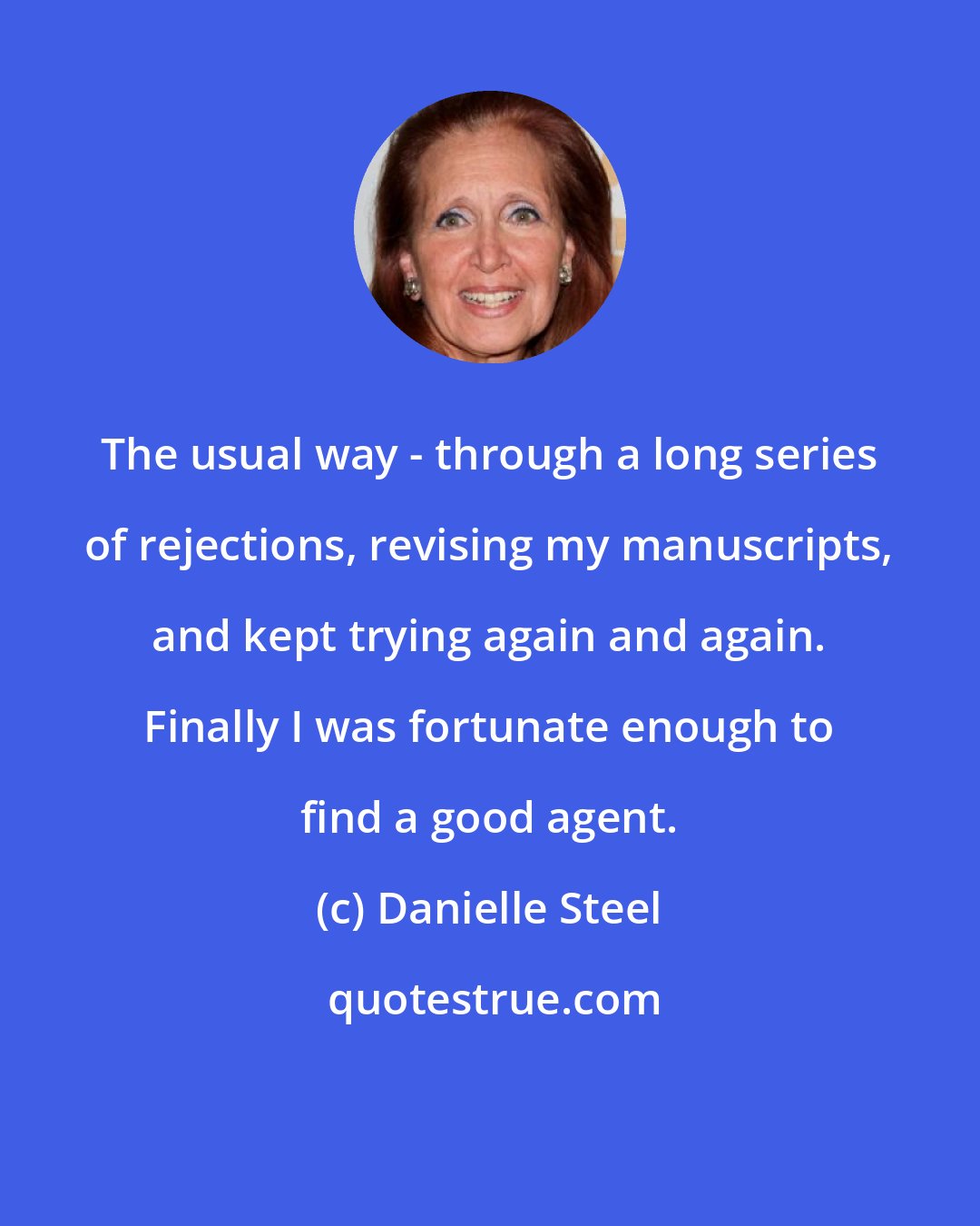 Danielle Steel: The usual way - through a long series of rejections, revising my manuscripts, and kept trying again and again. Finally I was fortunate enough to find a good agent.