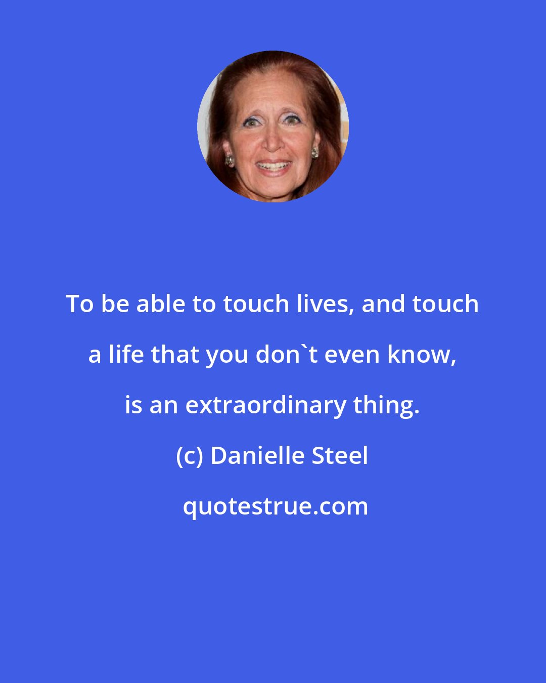 Danielle Steel: To be able to touch lives, and touch a life that you don't even know, is an extraordinary thing.