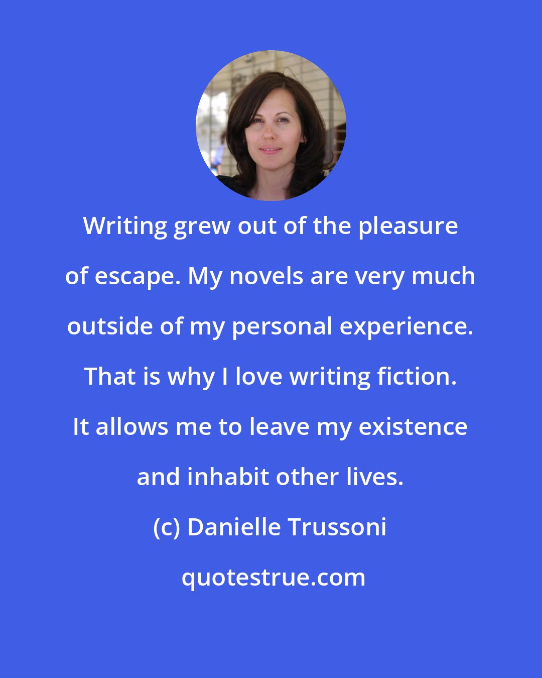 Danielle Trussoni: Writing grew out of the pleasure of escape. My novels are very much outside of my personal experience. That is why I love writing fiction. It allows me to leave my existence and inhabit other lives.