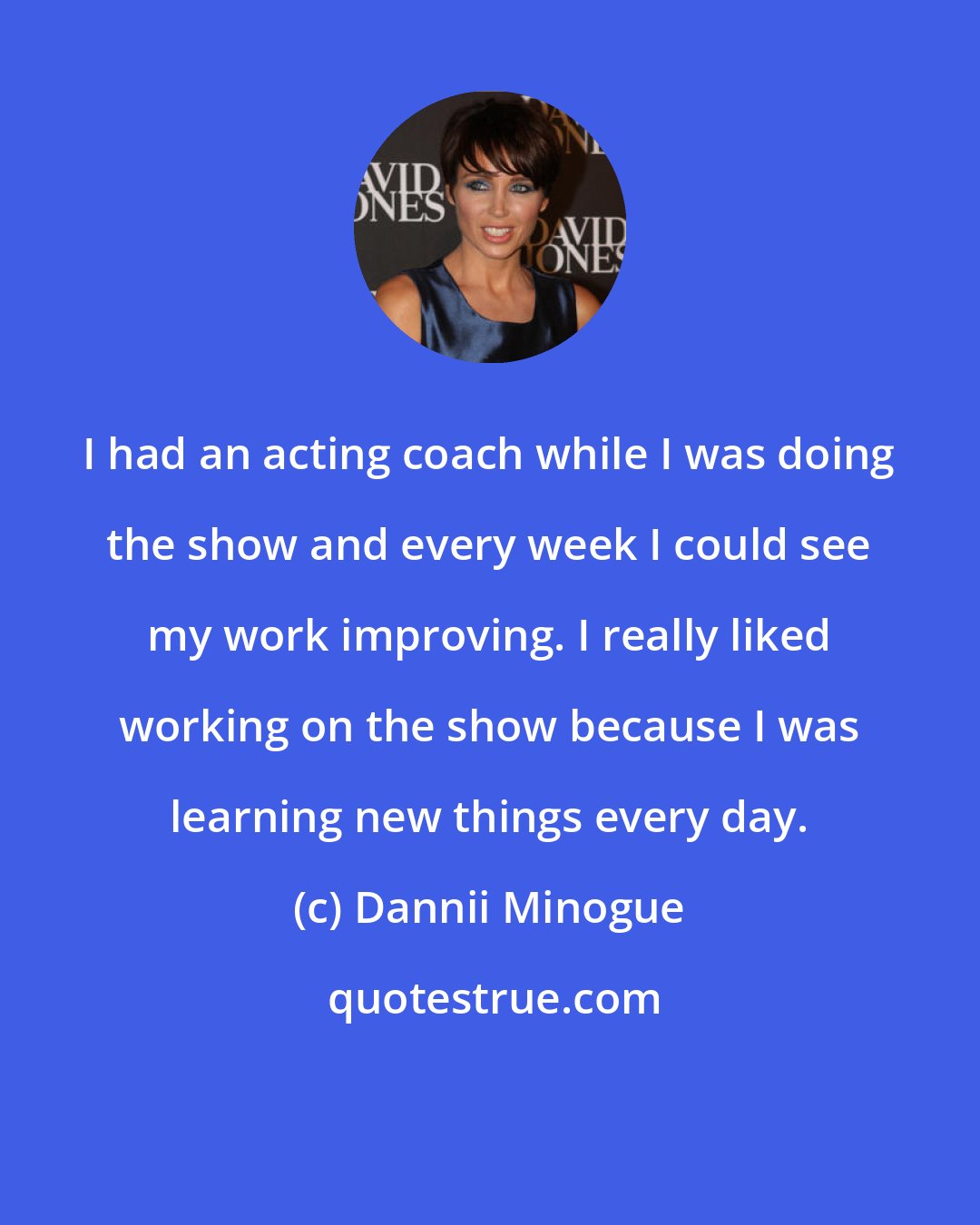 Dannii Minogue: I had an acting coach while I was doing the show and every week I could see my work improving. I really liked working on the show because I was learning new things every day.