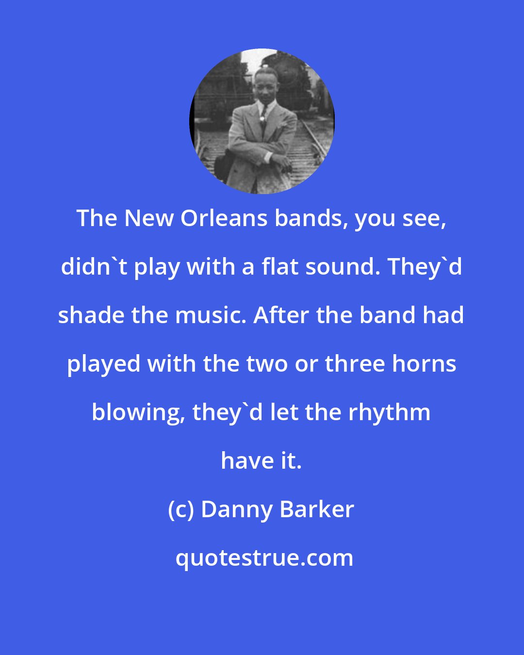 Danny Barker: The New Orleans bands, you see, didn't play with a flat sound. They'd shade the music. After the band had played with the two or three horns blowing, they'd let the rhythm have it.