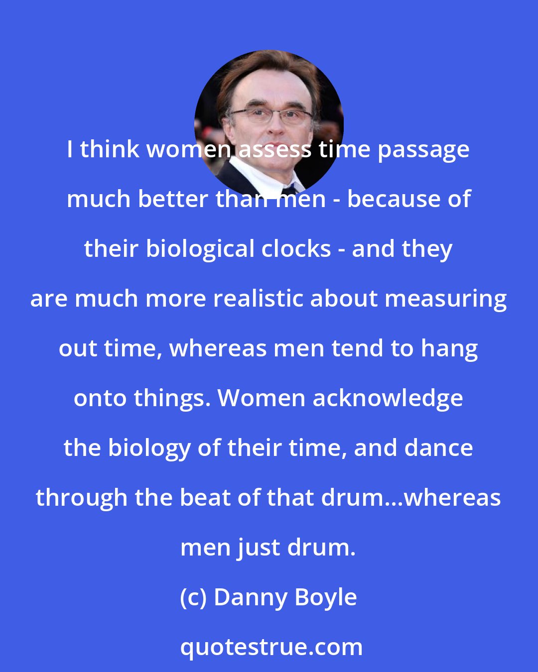 Danny Boyle: I think women assess time passage much better than men - because of their biological clocks - and they are much more realistic about measuring out time, whereas men tend to hang onto things. Women acknowledge the biology of their time, and dance through the beat of that drum...whereas men just drum.