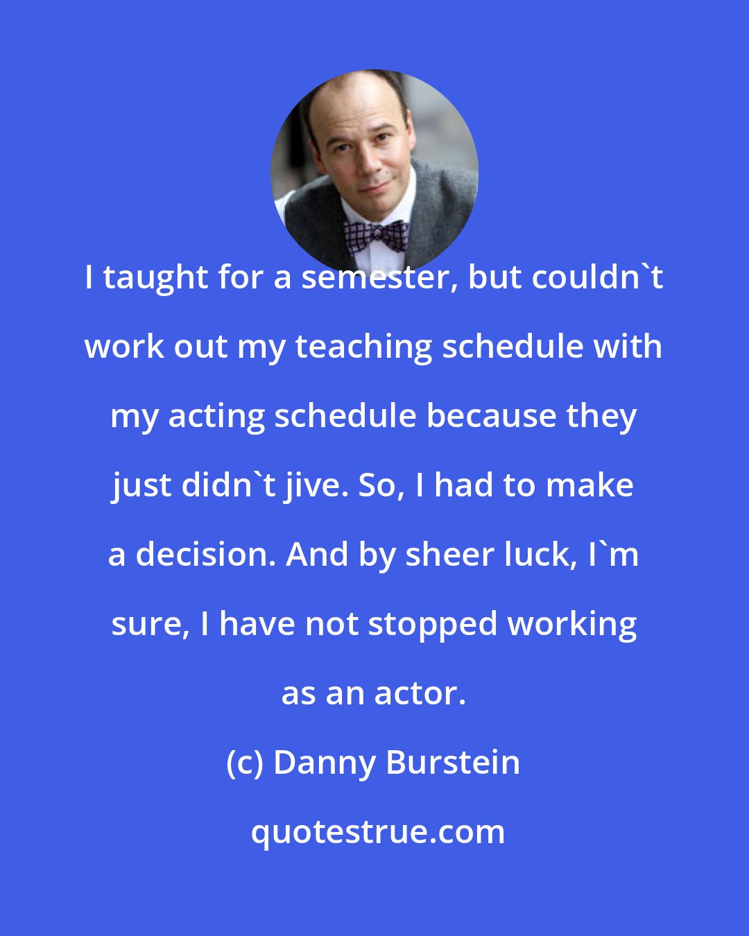 Danny Burstein: I taught for a semester, but couldn't work out my teaching schedule with my acting schedule because they just didn't jive. So, I had to make a decision. And by sheer luck, I'm sure, I have not stopped working as an actor.