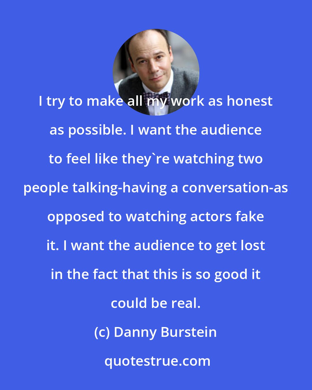 Danny Burstein: I try to make all my work as honest as possible. I want the audience to feel like they're watching two people talking-having a conversation-as opposed to watching actors fake it. I want the audience to get lost in the fact that this is so good it could be real.