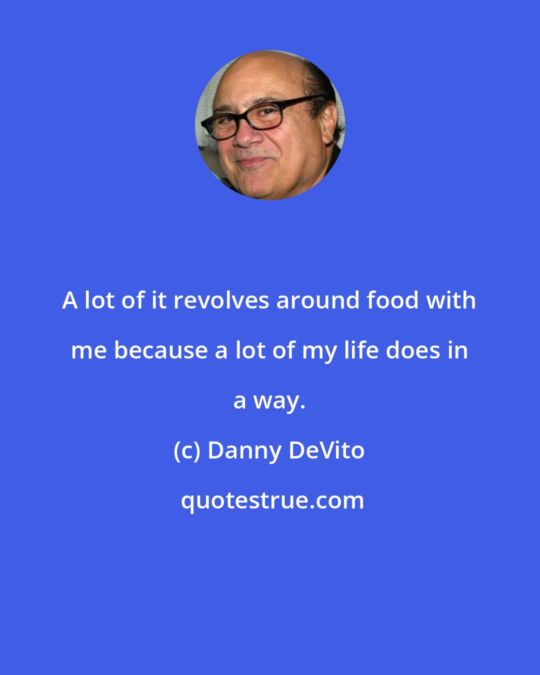 Danny DeVito: A lot of it revolves around food with me because a lot of my life does in a way.