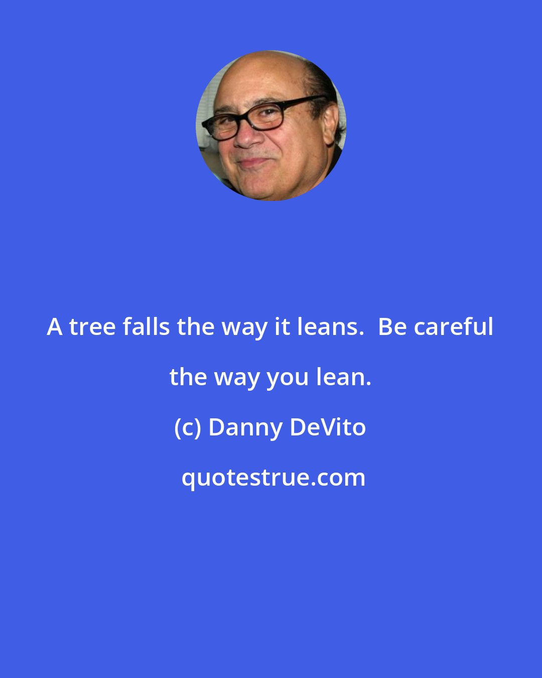 Danny DeVito: A tree falls the way it leans.  Be careful the way you lean.