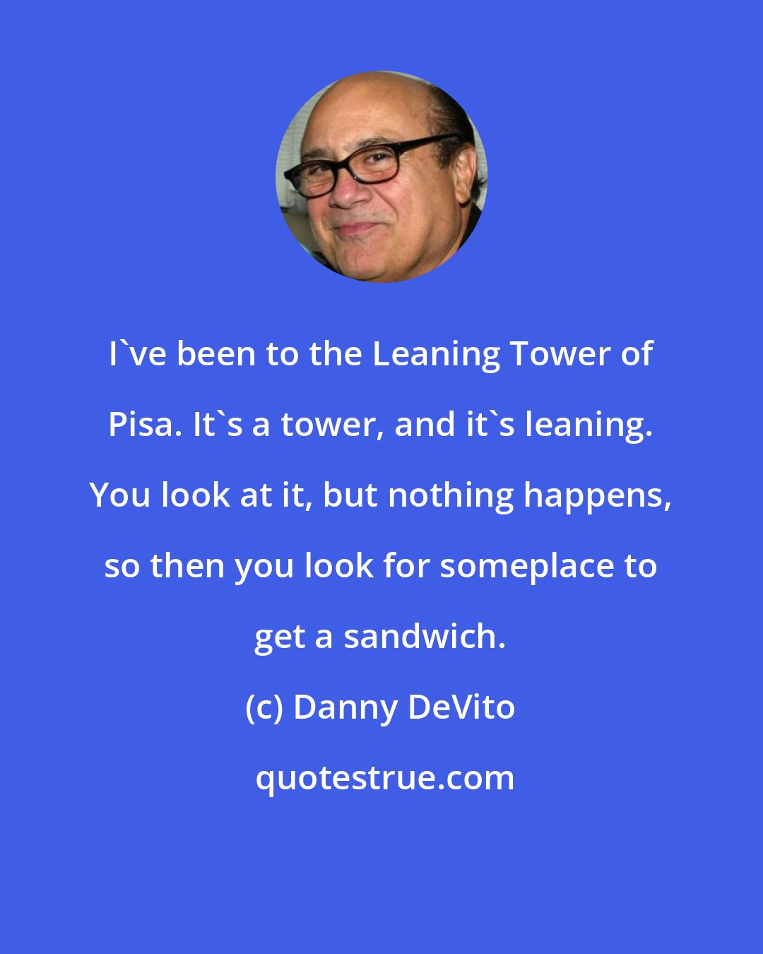 Danny DeVito: I've been to the Leaning Tower of Pisa. It's a tower, and it's leaning. You look at it, but nothing happens, so then you look for someplace to get a sandwich.