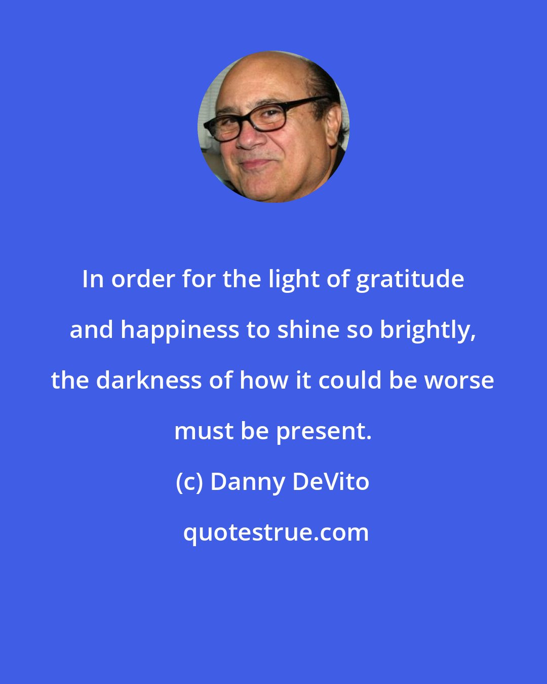 Danny DeVito: In order for the light of gratitude and happiness to shine so brightly, the darkness of how it could be worse must be present.