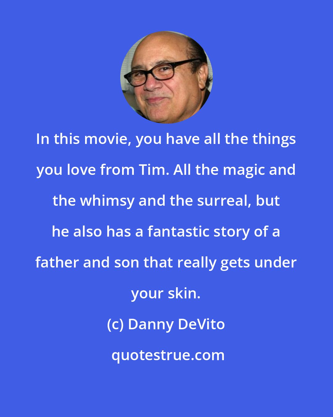 Danny DeVito: In this movie, you have all the things you love from Tim. All the magic and the whimsy and the surreal, but he also has a fantastic story of a father and son that really gets under your skin.