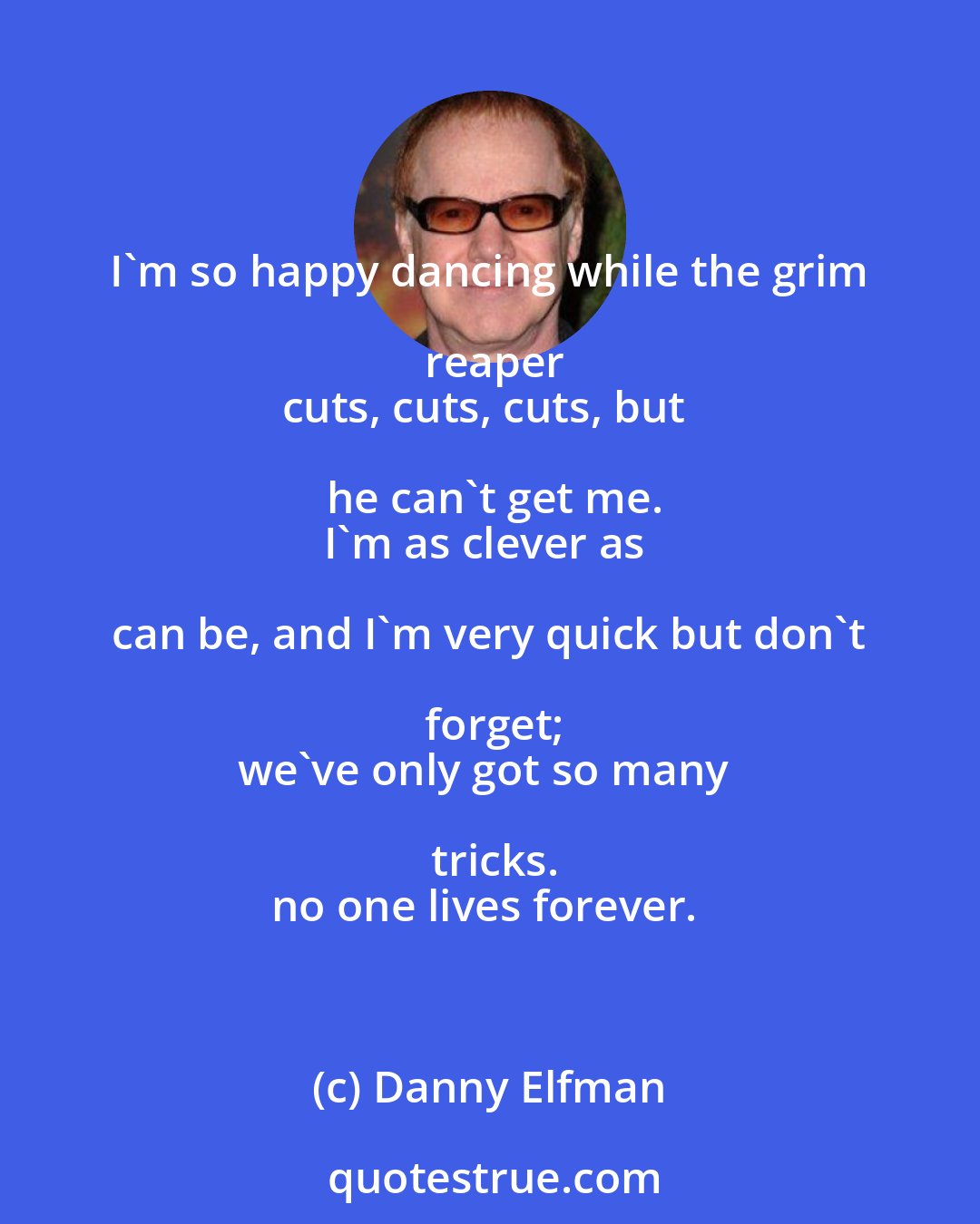 Danny Elfman: I'm so happy dancing while the grim reaper
cuts, cuts, cuts, but he can't get me.
I'm as clever as can be, and I'm very quick but don't forget;
we've only got so many tricks.
no one lives forever.