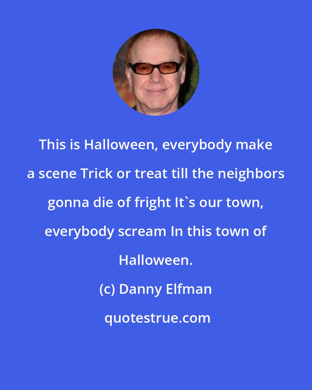 Danny Elfman: This is Halloween, everybody make a scene Trick or treat till the neighbors gonna die of fright It's our town, everybody scream In this town of Halloween.