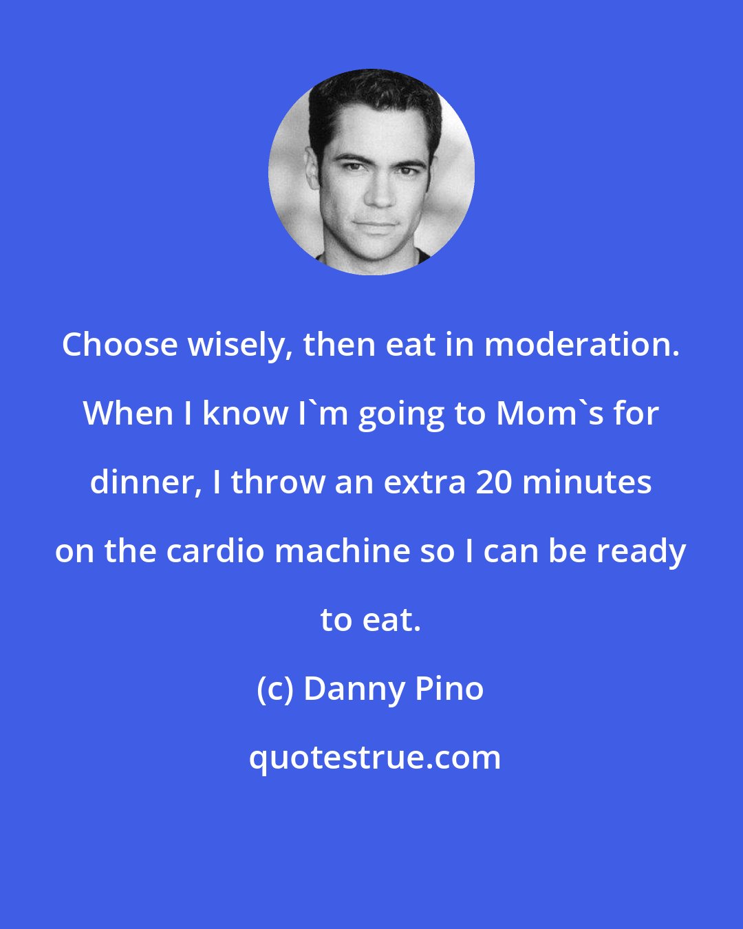 Danny Pino: Choose wisely, then eat in moderation. When I know I'm going to Mom's for dinner, I throw an extra 20 minutes on the cardio machine so I can be ready to eat.