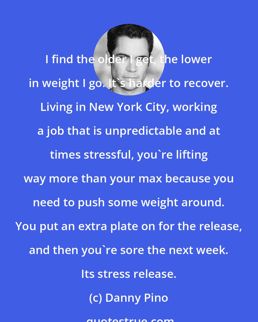 Danny Pino: I find the older I get, the lower in weight I go. It's harder to recover. Living in New York City, working a job that is unpredictable and at times stressful, you're lifting way more than your max because you need to push some weight around. You put an extra plate on for the release, and then you're sore the next week. Its stress release.