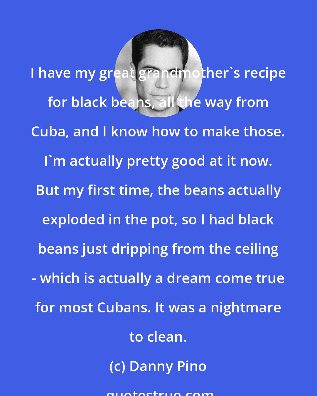 Danny Pino: I have my great grandmother's recipe for black beans, all the way from Cuba, and I know how to make those. I'm actually pretty good at it now. But my first time, the beans actually exploded in the pot, so I had black beans just dripping from the ceiling - which is actually a dream come true for most Cubans. It was a nightmare to clean.