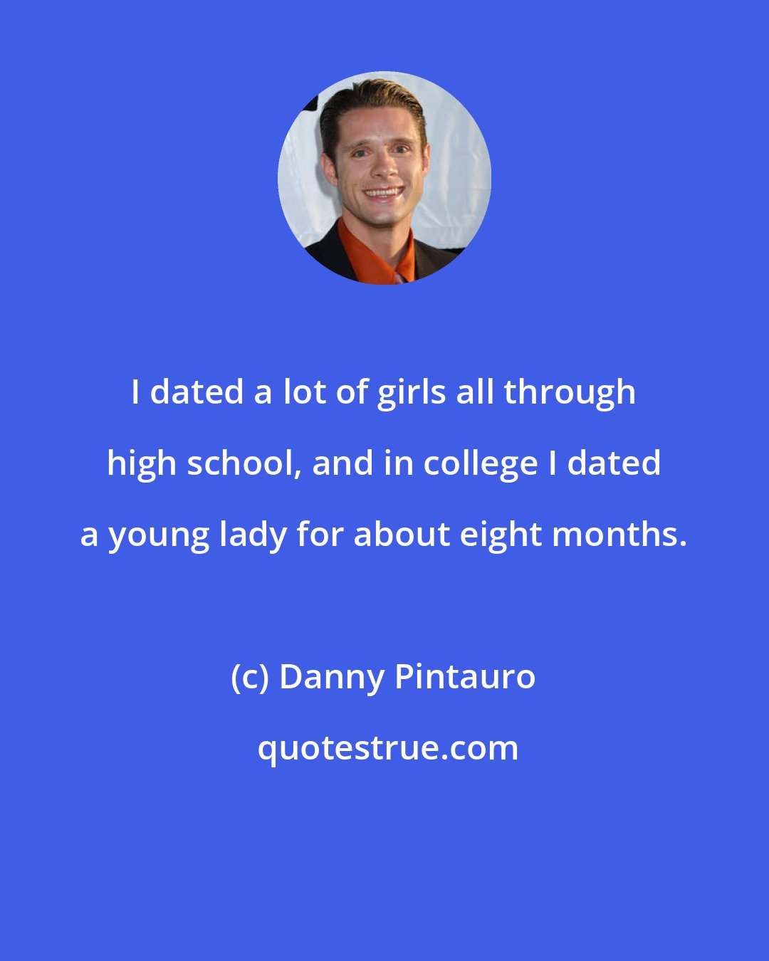 Danny Pintauro: I dated a lot of girls all through high school, and in college I dated a young lady for about eight months.