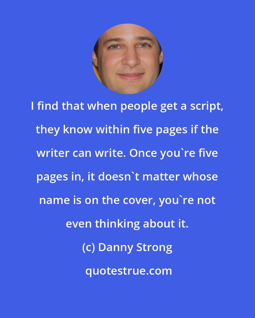 Danny Strong: I find that when people get a script, they know within five pages if the writer can write. Once you're five pages in, it doesn't matter whose name is on the cover, you're not even thinking about it.