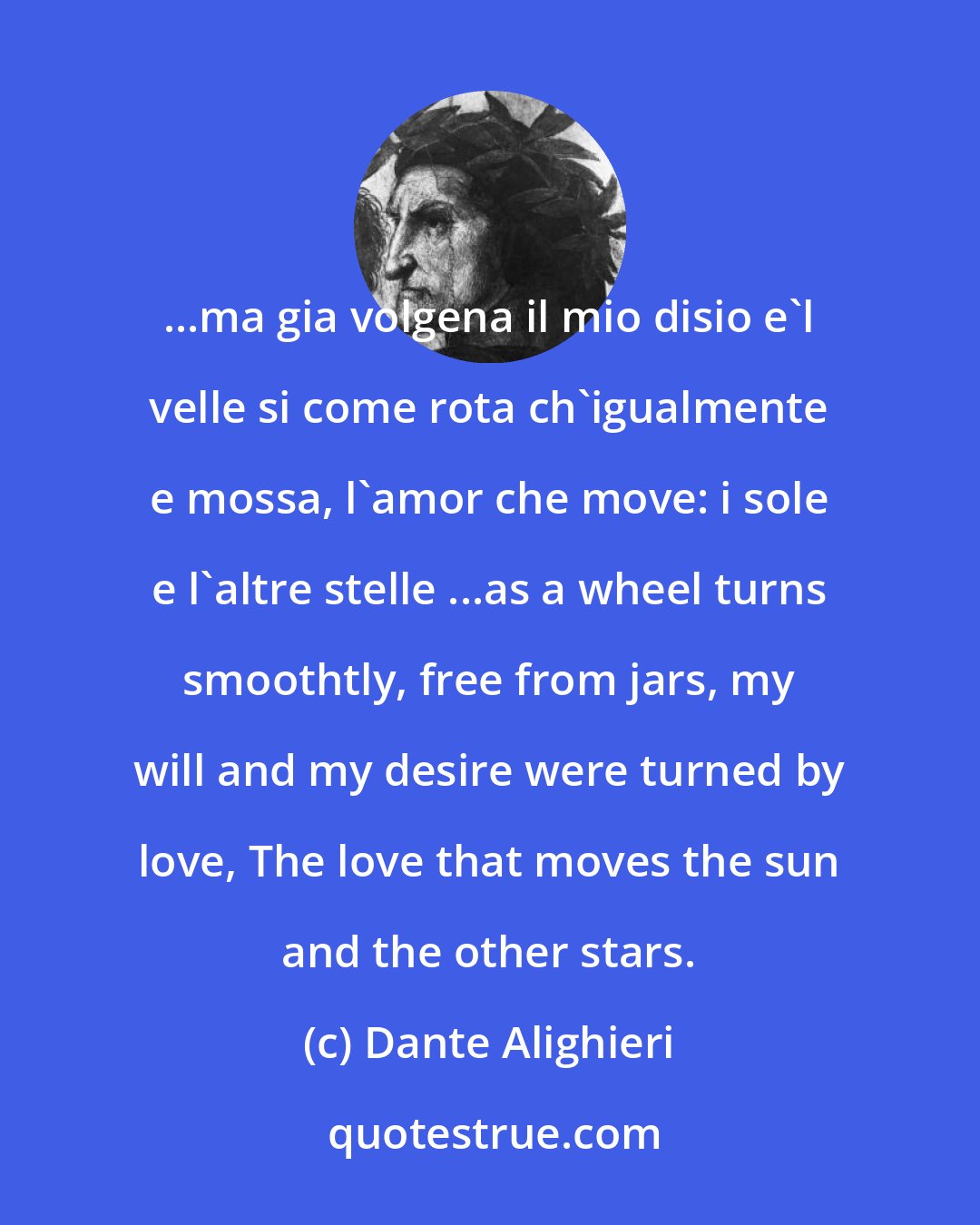 Dante Alighieri: ...ma gia volgena il mio disio e'l velle si come rota ch'igualmente e mossa, l'amor che move: i sole e l'altre stelle ...as a wheel turns smoothtly, free from jars, my will and my desire were turned by love, The love that moves the sun and the other stars.