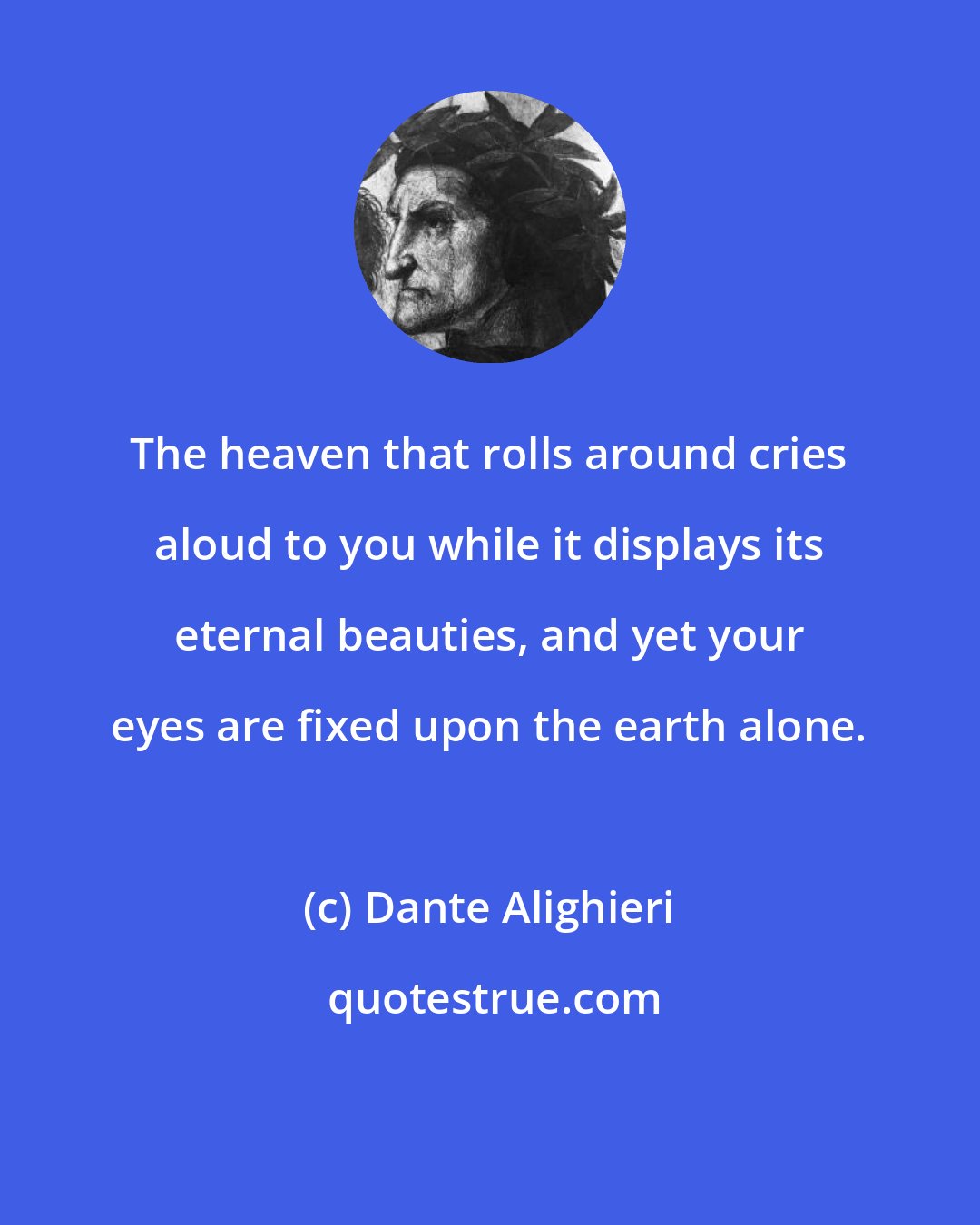 Dante Alighieri: The heaven that rolls around cries aloud to you while it displays its eternal beauties, and yet your eyes are fixed upon the earth alone.