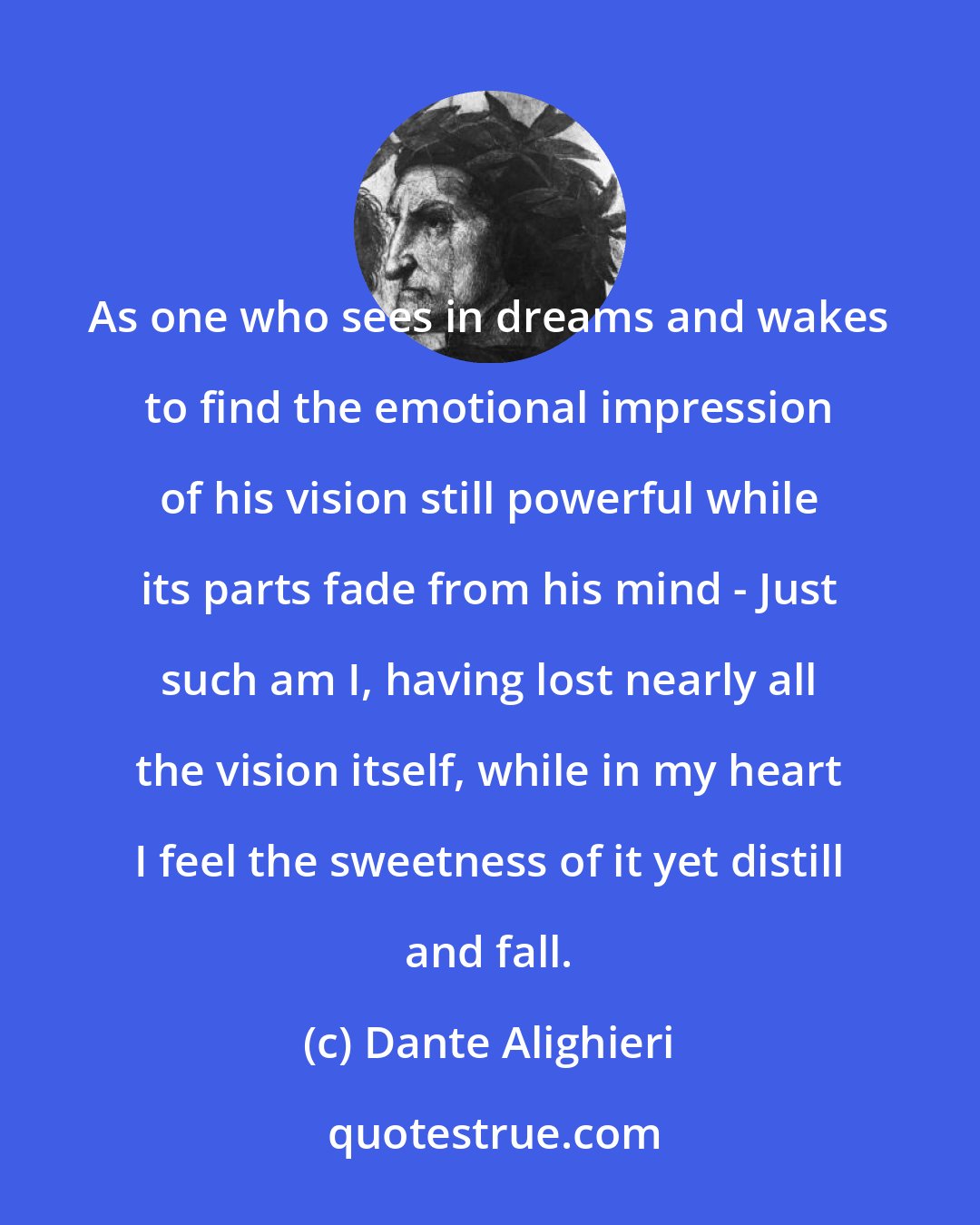 Dante Alighieri: As one who sees in dreams and wakes to find the emotional impression of his vision still powerful while its parts fade from his mind - Just such am I, having lost nearly all the vision itself, while in my heart I feel the sweetness of it yet distill and fall.