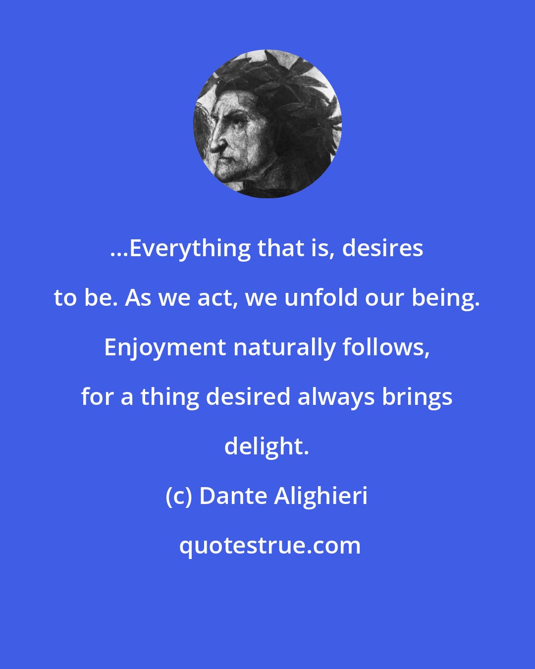 Dante Alighieri: ...Everything that is, desires to be. As we act, we unfold our being. Enjoyment naturally follows, for a thing desired always brings delight.