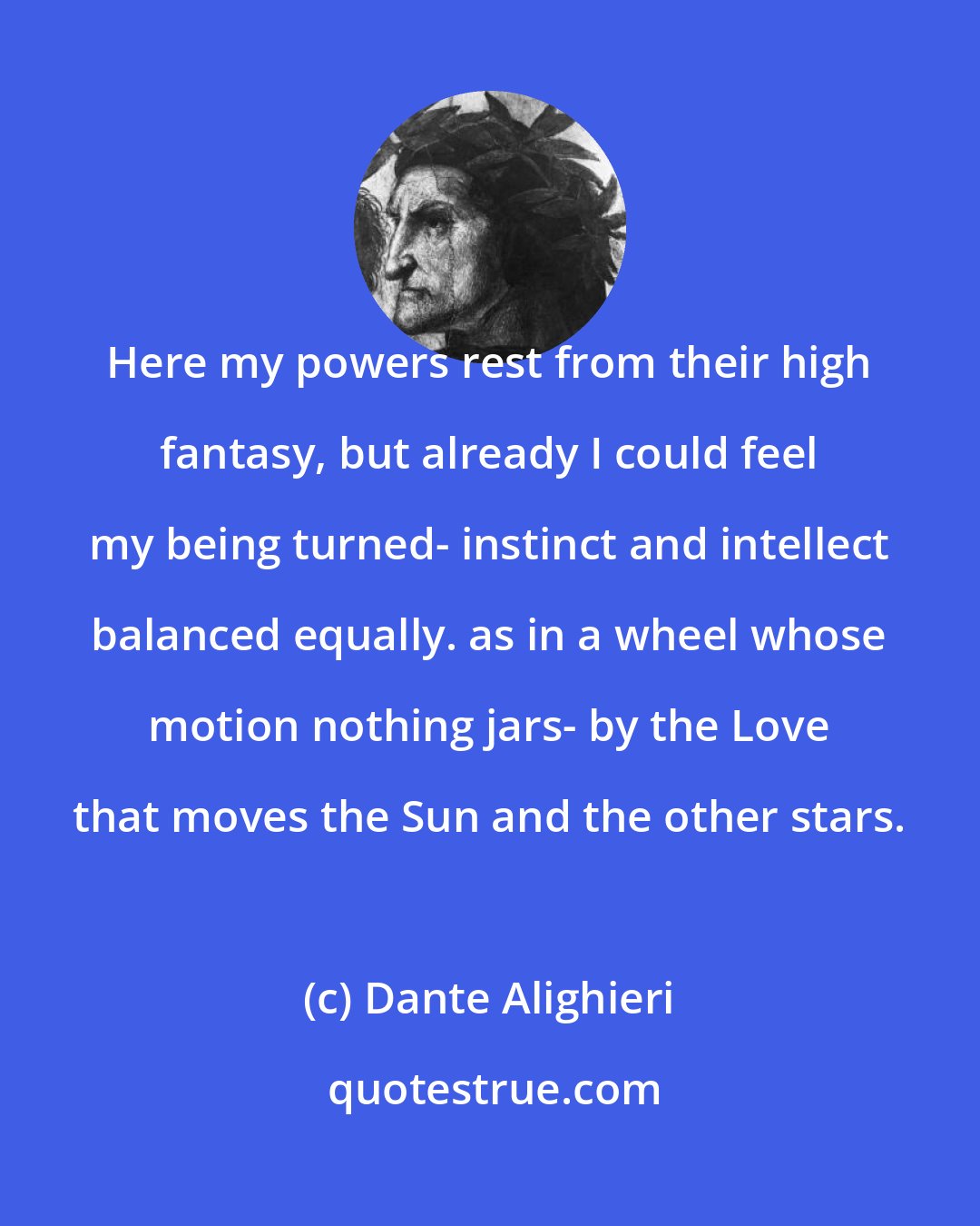 Dante Alighieri: Here my powers rest from their high fantasy, but already I could feel my being turned- instinct and intellect balanced equally. as in a wheel whose motion nothing jars- by the Love that moves the Sun and the other stars.