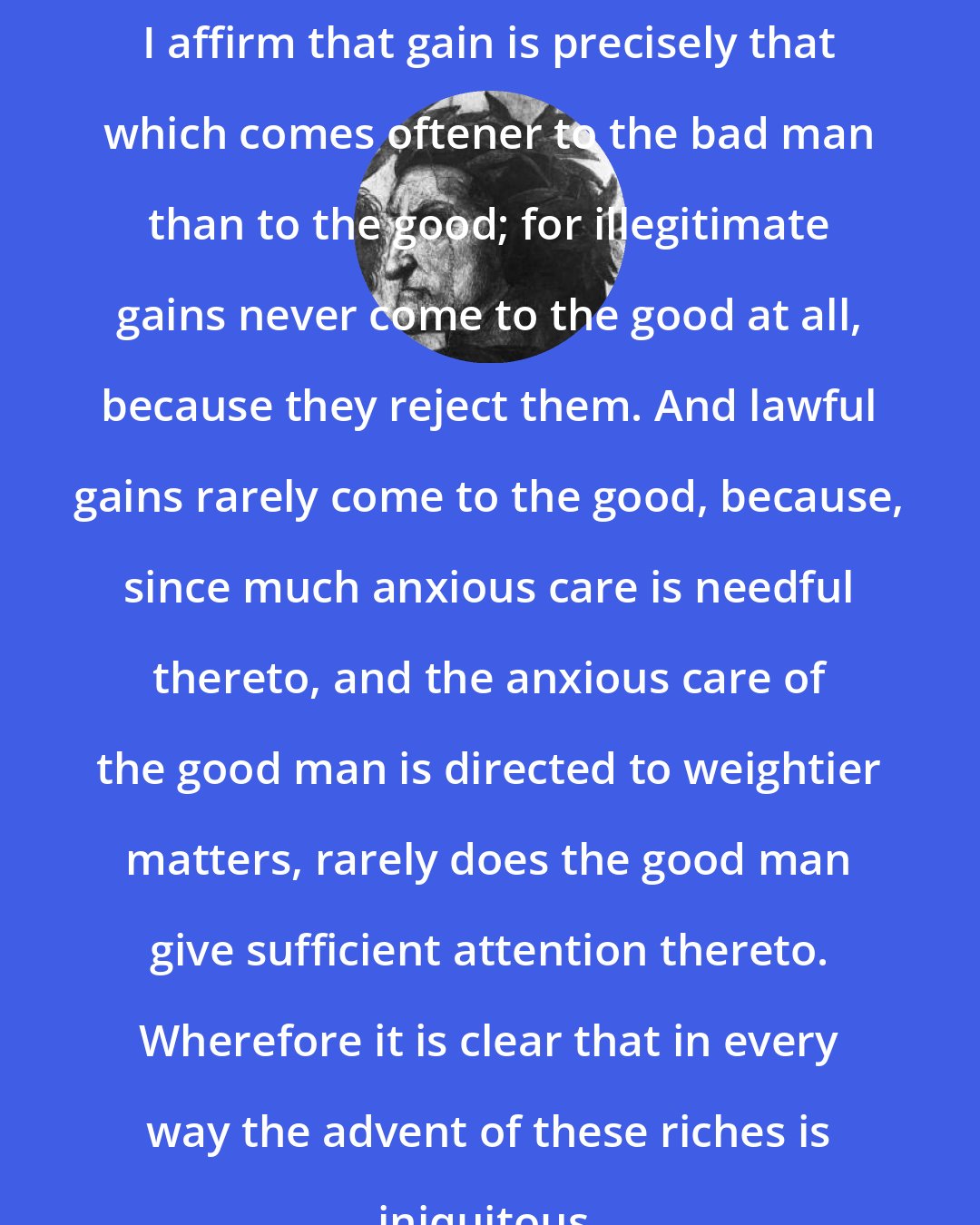 Dante Alighieri: I affirm that gain is precisely that which comes oftener to the bad man than to the good; for illegitimate gains never come to the good at all, because they reject them. And lawful gains rarely come to the good, because, since much anxious care is needful thereto, and the anxious care of the good man is directed to weightier matters, rarely does the good man give sufficient attention thereto. Wherefore it is clear that in every way the advent of these riches is iniquitous.