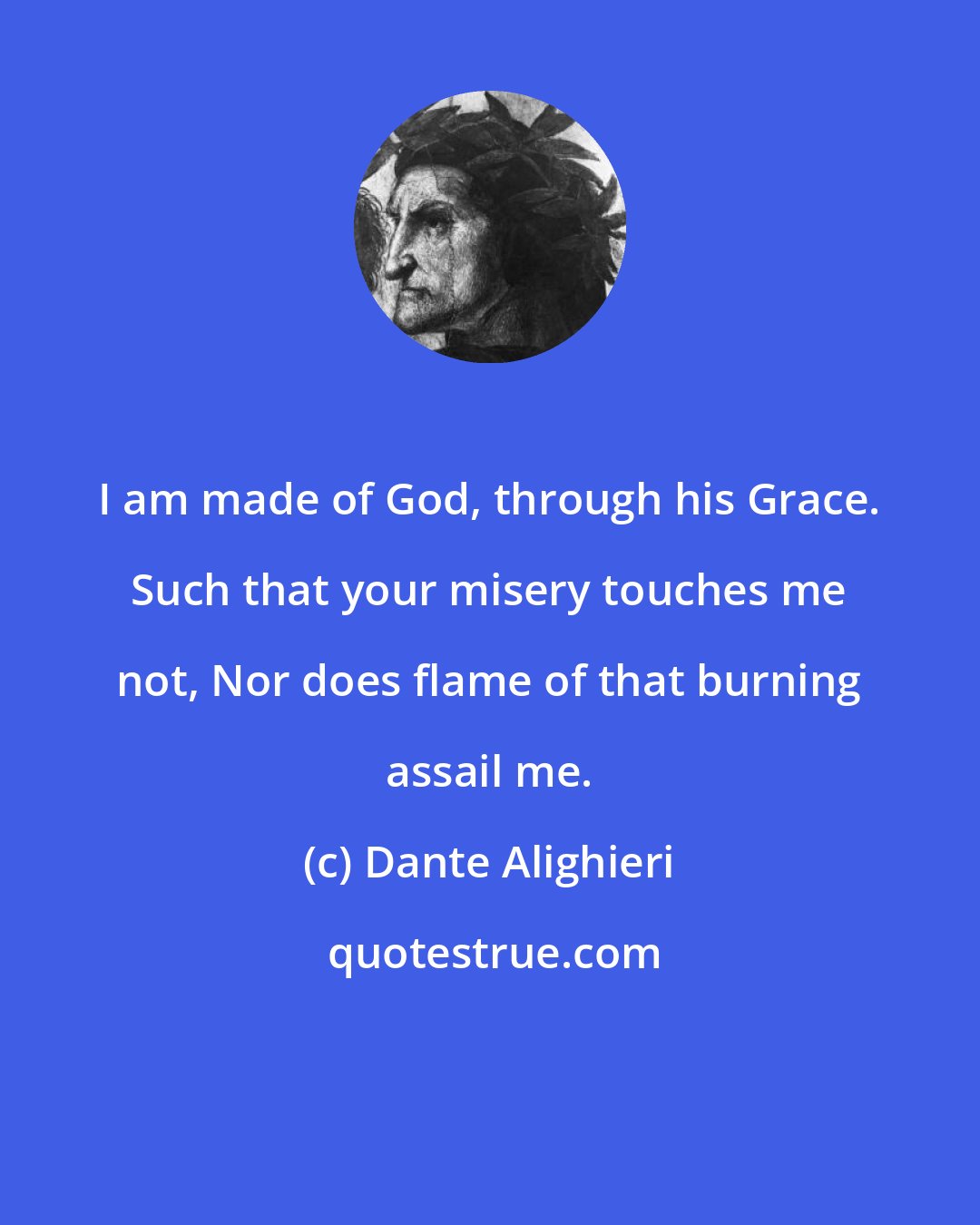 Dante Alighieri: I am made of God, through his Grace. Such that your misery touches me not, Nor does flame of that burning assail me.