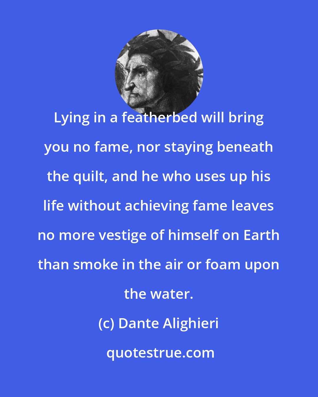 Dante Alighieri: Lying in a featherbed will bring you no fame, nor staying beneath the quilt, and he who uses up his life without achieving fame leaves no more vestige of himself on Earth than smoke in the air or foam upon the water.