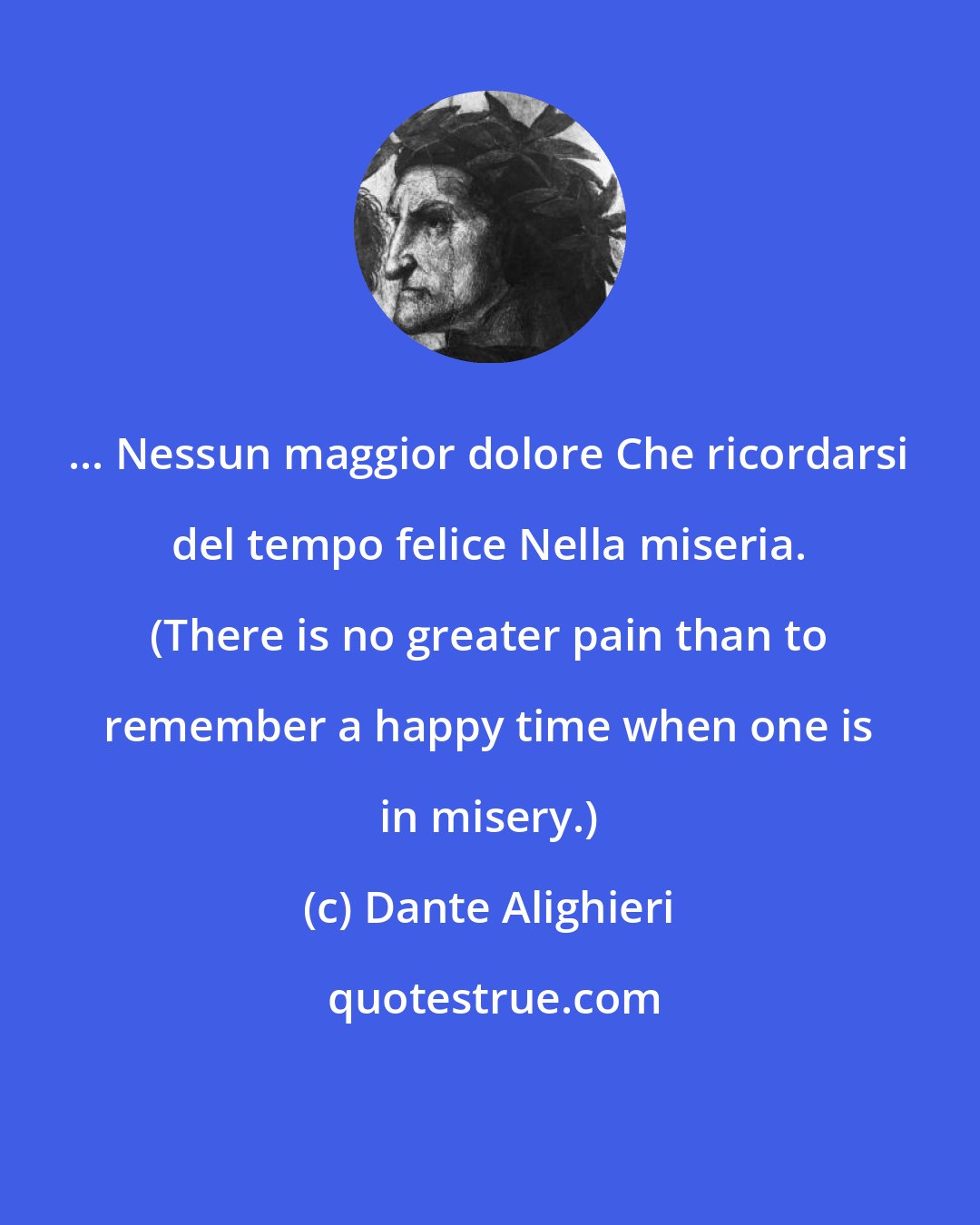 Dante Alighieri: ... Nessun maggior dolore Che ricordarsi del tempo felice Nella miseria. (There is no greater pain than to remember a happy time when one is in misery.)