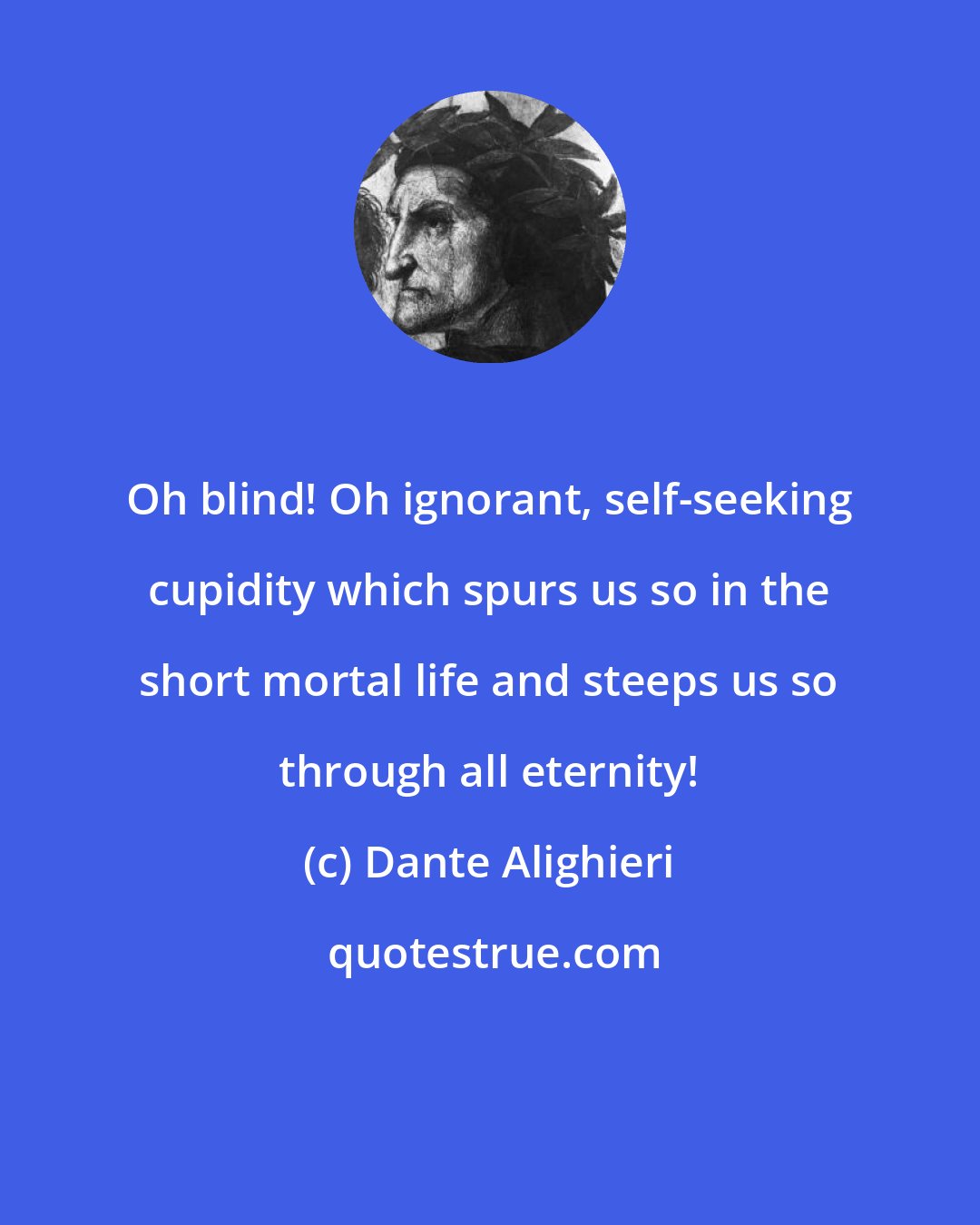 Dante Alighieri: Oh blind! Oh ignorant, self-seeking cupidity which spurs us so in the short mortal life and steeps us so through all eternity!