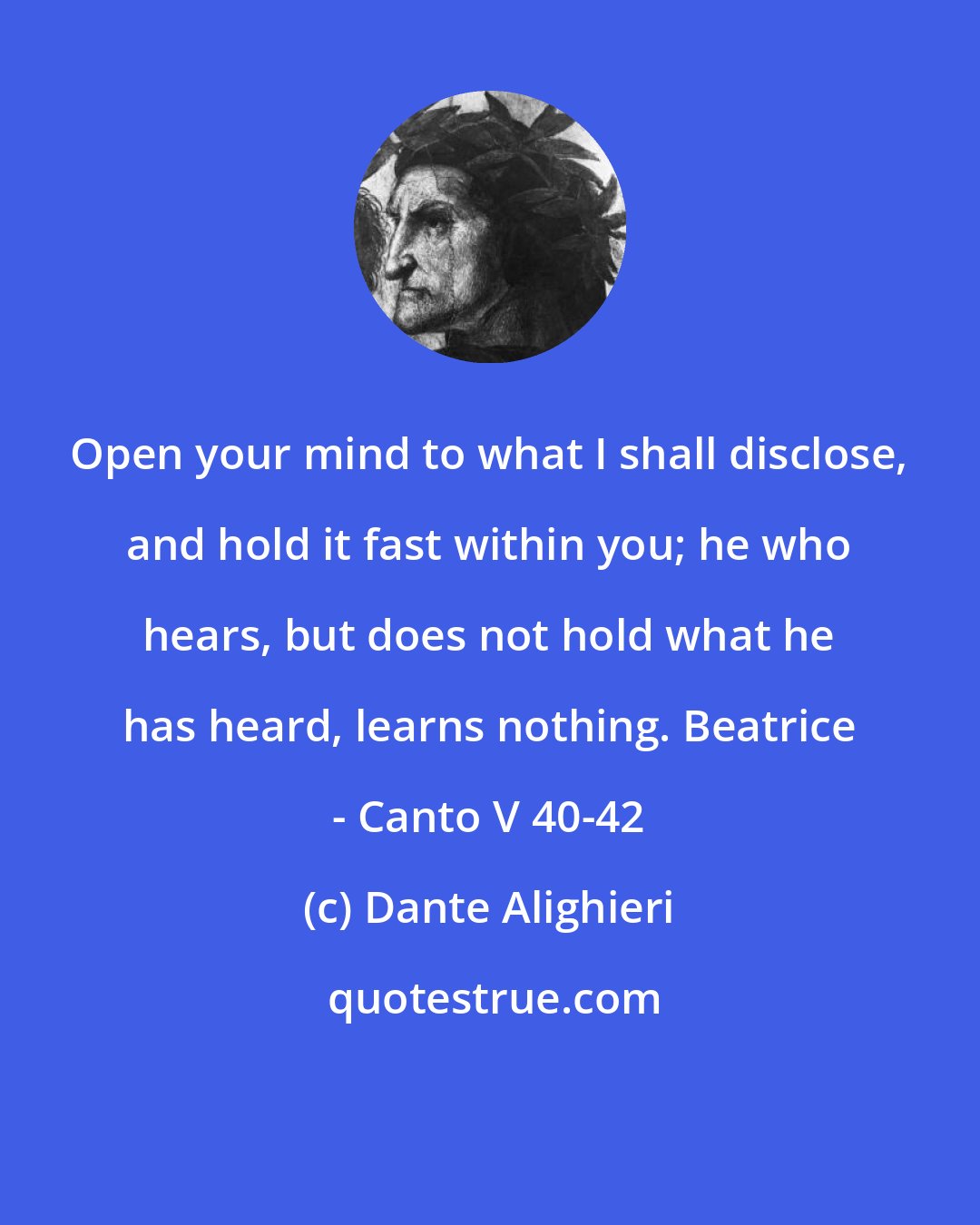 Dante Alighieri: Open your mind to what I shall disclose, and hold it fast within you; he who hears, but does not hold what he has heard, learns nothing. Beatrice - Canto V 40-42