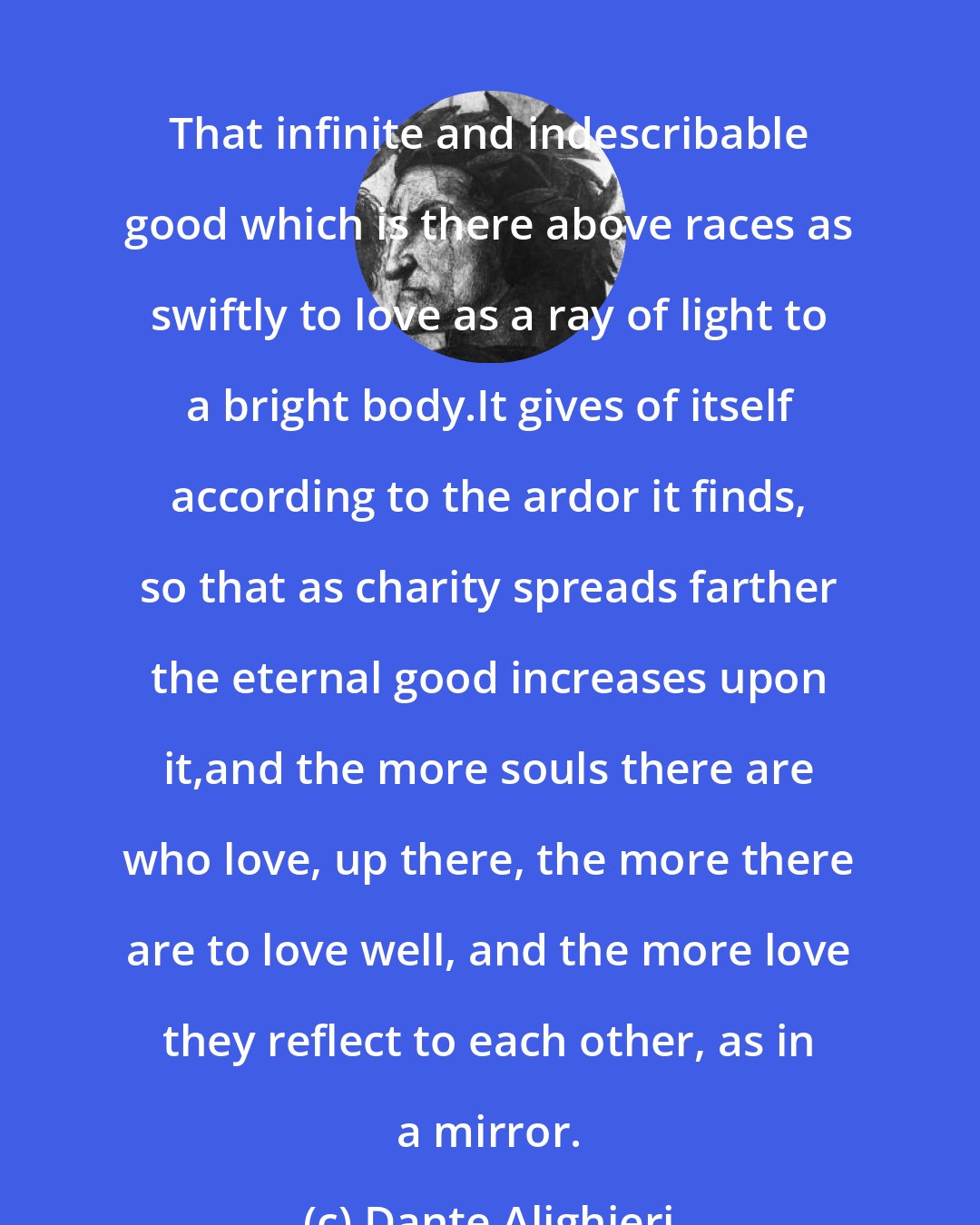 Dante Alighieri: That infinite and indescribable good which is there above races as swiftly to love as a ray of light to a bright body.It gives of itself according to the ardor it finds, so that as charity spreads farther the eternal good increases upon it,and the more souls there are who love, up there, the more there are to love well, and the more love they reflect to each other, as in a mirror.