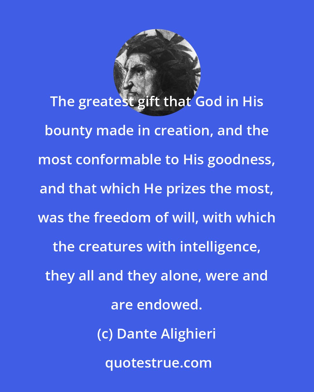 Dante Alighieri: The greatest gift that God in His bounty made in creation, and the most conformable to His goodness, and that which He prizes the most, was the freedom of will, with which the creatures with intelligence, they all and they alone, were and are endowed.