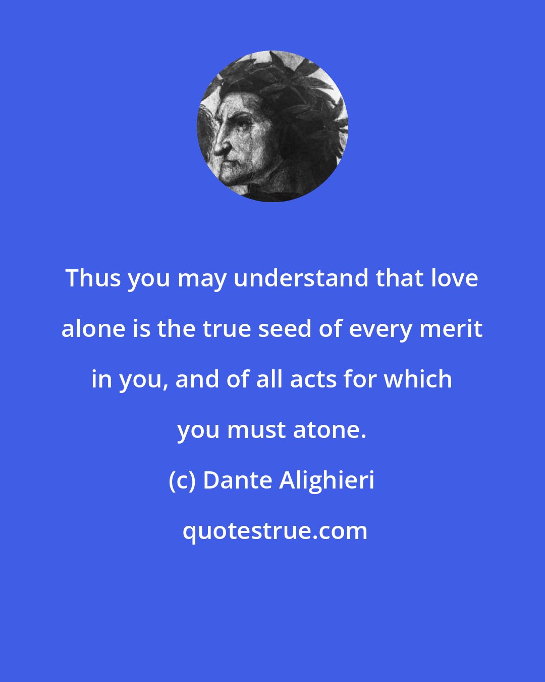 Dante Alighieri: Thus you may understand that love alone is the true seed of every merit in you, and of all acts for which you must atone.