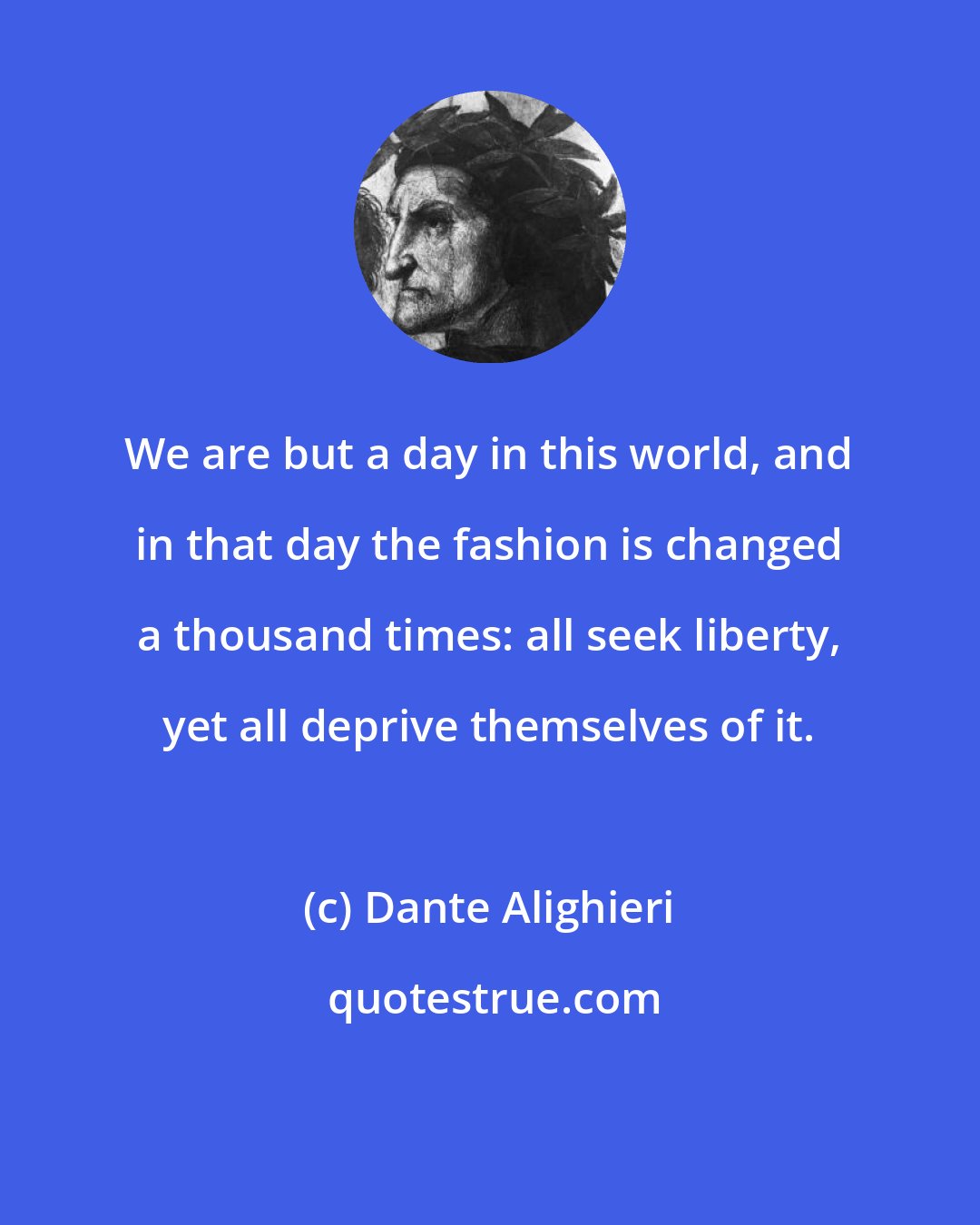 Dante Alighieri: We are but a day in this world, and in that day the fashion is changed a thousand times: all seek liberty, yet all deprive themselves of it.