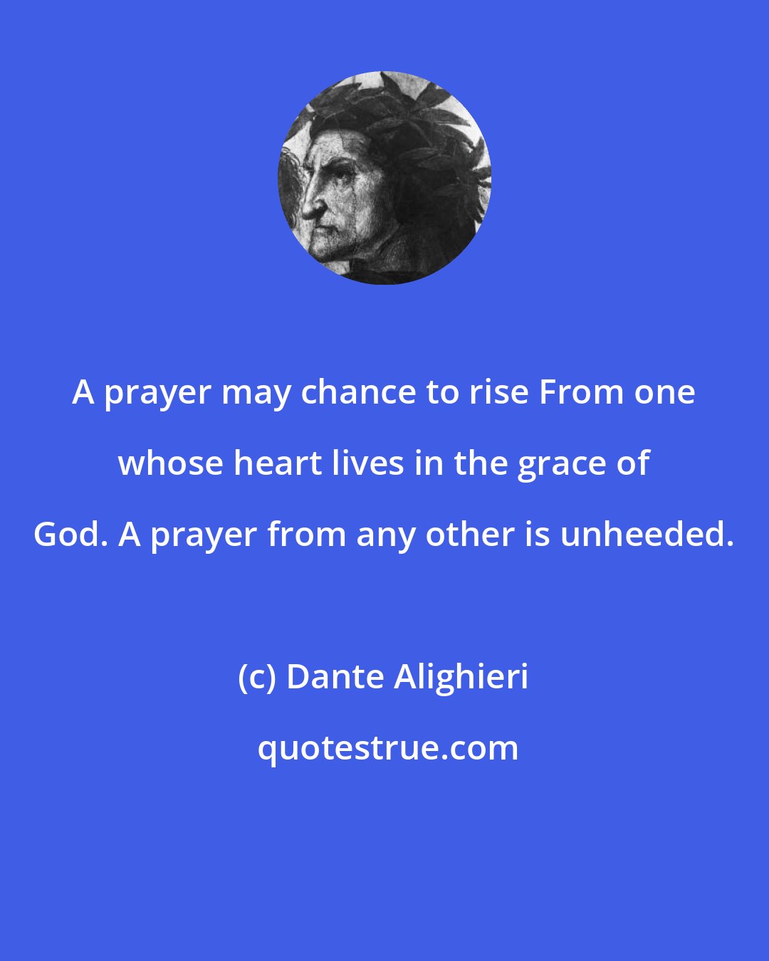 Dante Alighieri: A prayer may chance to rise From one whose heart lives in the grace of God. A prayer from any other is unheeded.