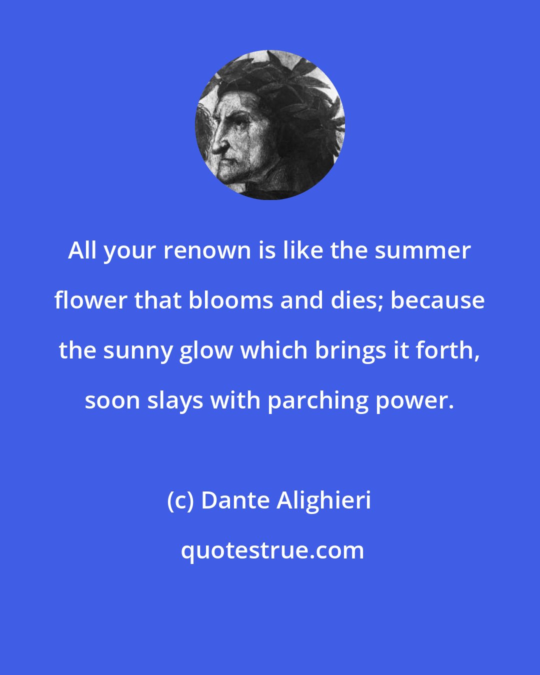 Dante Alighieri: All your renown is like the summer flower that blooms and dies; because the sunny glow which brings it forth, soon slays with parching power.