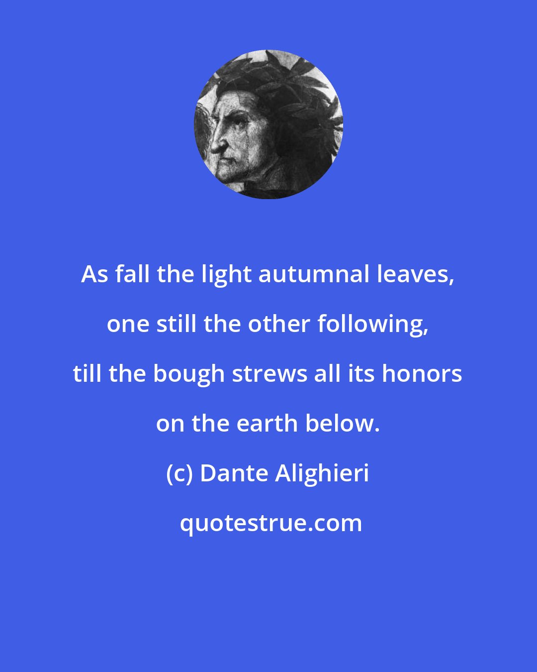 Dante Alighieri: As fall the light autumnal leaves, one still the other following, till the bough strews all its honors on the earth below.