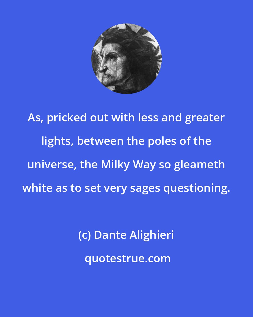 Dante Alighieri: As, pricked out with less and greater lights, between the poles of the universe, the Milky Way so gleameth white as to set very sages questioning.