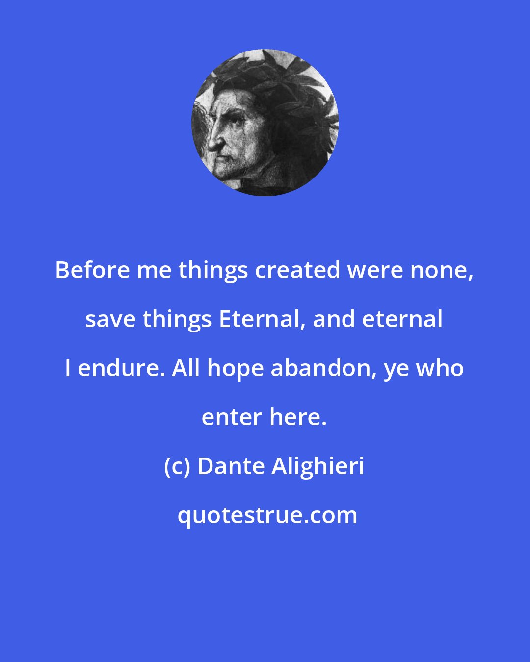 Dante Alighieri: Before me things created were none, save things Eternal, and eternal I endure. All hope abandon, ye who enter here.