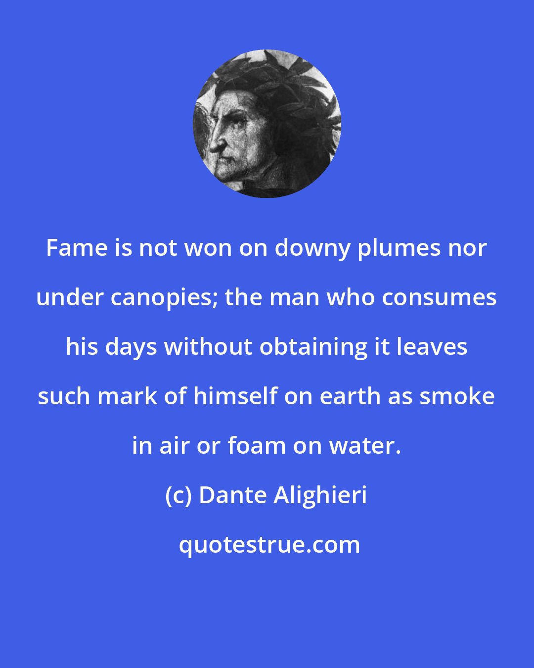 Dante Alighieri: Fame is not won on downy plumes nor under canopies; the man who consumes his days without obtaining it leaves such mark of himself on earth as smoke in air or foam on water.